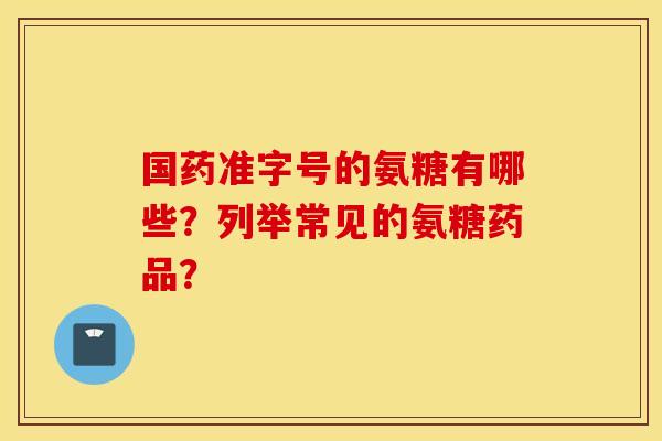 国药准字号的氨糖有哪些?列举常见的氨糖药品? 国药准字号的氨糖有哪些?列举常见的氨糖药品?