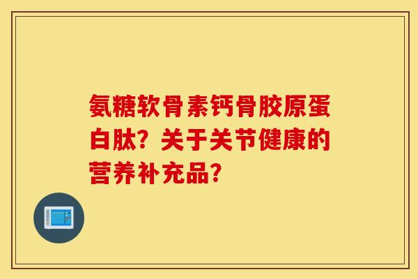氨糖软骨素钙骨胶原蛋白肽？关于关节健康的营养补充品？