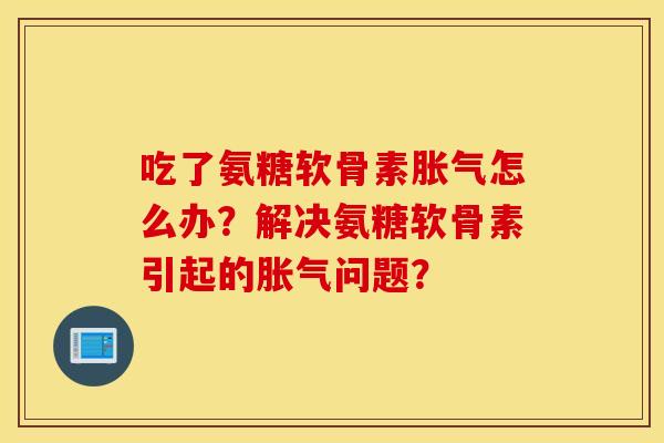 吃了氨糖软骨素胀气怎么办？解决氨糖软骨素引起的胀气问题？
