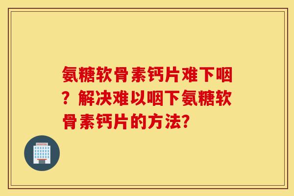 氨糖软骨素钙片难下咽?解决难以咽下氨糖软骨素钙片的方法? 氨糖软骨素钙片难下咽?解决难以咽下氨糖软骨素钙片的方法?