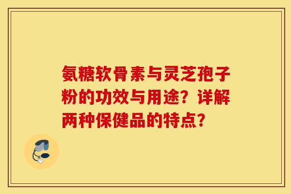 氨糖软骨素与灵芝孢子粉的功效与用途？详解两种保健品的特点？