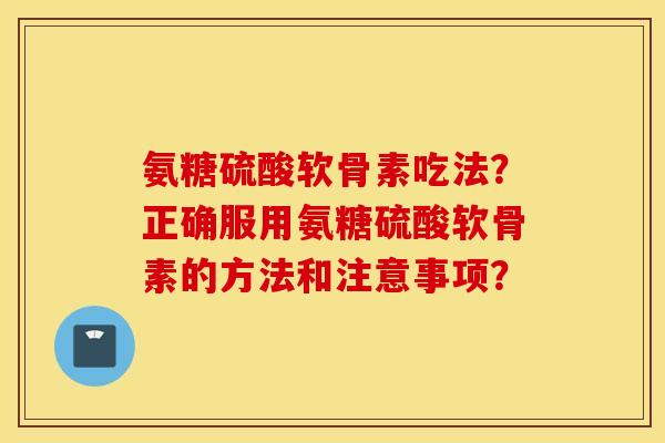 氨糖硫酸软骨素吃法?正确服用氨糖硫酸软骨素的方法和注意事项? 氨糖硫酸软骨素吃法?正确服用氨糖硫酸软骨素的方法和注意事项?