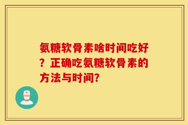 氨糖软骨素啥时间吃好?正确吃氨糖软骨素的方法与时间? 氨糖软骨素啥时间吃好?正确吃氨糖软骨素的方法与时间?