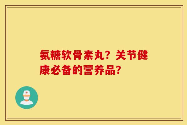 氨糖软骨素丸？关节健康必备的营养品？