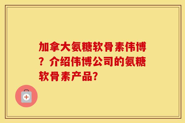加拿大氨糖软骨素伟博?介绍伟博公司的氨糖软骨素产品? 加拿大氨糖软骨素伟博?介绍伟博公司的氨糖软骨素产品?