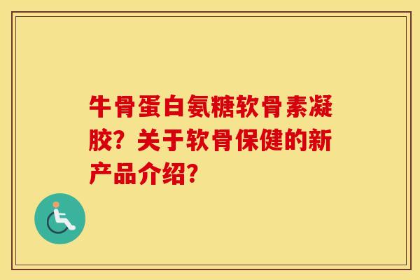 牛骨蛋白氨糖软骨素凝胶?关于软骨保健的新产品介绍? 牛骨蛋白氨糖软骨素凝胶?关于软骨保健的新产品介绍?