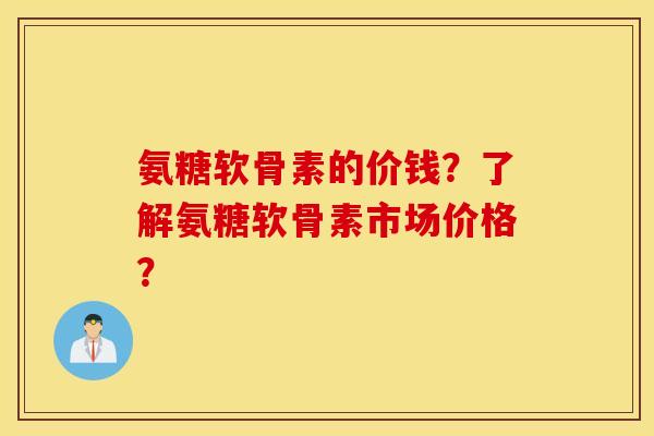 氨糖软骨素的价钱？了解氨糖软骨素市场价格？