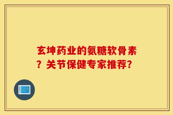 玄坤药业的氨糖软骨素?关节保健专家推荐? 玄坤药业的氨糖软骨素?关节保健专家推荐?