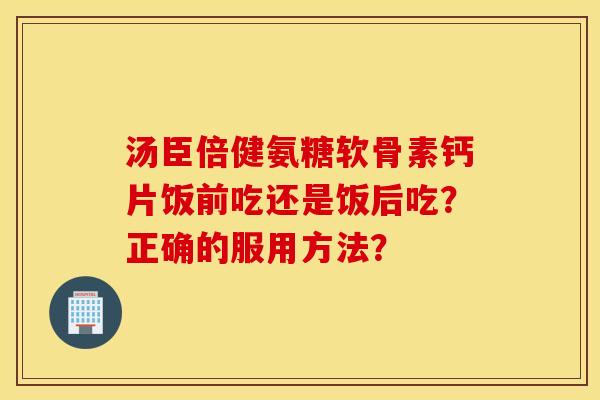 汤臣倍健氨糖软骨素钙片饭前吃还是饭后吃?正确的服用方法? 汤臣倍健氨糖软骨素钙片饭前吃还是饭后吃?正确的服用方法?