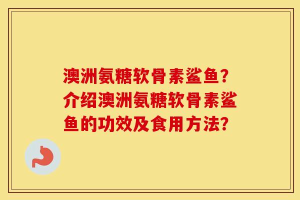 澳洲氨糖软骨素鲨鱼？介绍澳洲氨糖软骨素鲨鱼的功效及食用方法？