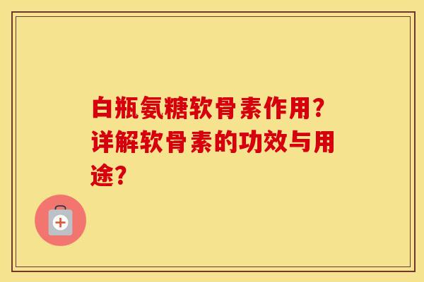 白瓶氨糖软骨素作用?详解软骨素的功效与用途? 白瓶氨糖软骨素作用?详解软骨素的功效与用途?