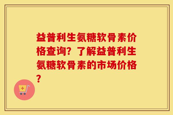 益普利生氨糖软骨素价格查询？了解益普利生氨糖软骨素的市场价格？