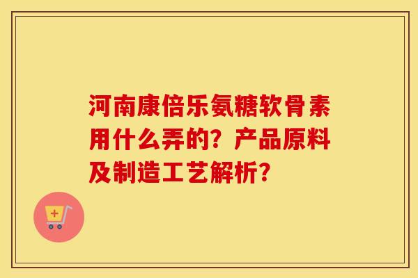 河南康倍乐氨糖软骨素用什么弄的?产品原料及制造工艺解析? 河南康倍乐氨糖软骨素用什么弄的?产品原料及制造工艺解析?