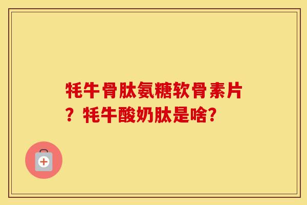 牦牛骨肽氨糖软骨素片？牦牛酸奶肽是啥？