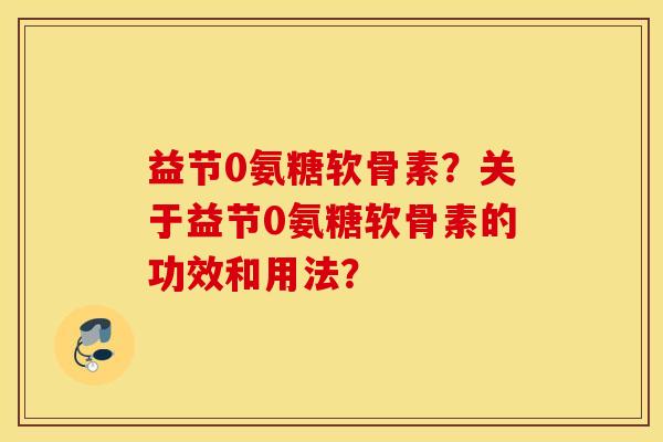 益节0氨糖软骨素?关于益节0氨糖软骨素的功效和用法? 益节0氨糖软骨素?关于益节0氨糖软骨素的功效和用法?