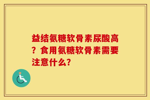 益结氨糖软骨素尿酸高？食用氨糖软骨素需要注意什么？