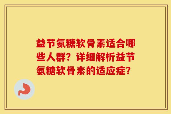 益节氨糖软骨素适合哪些人群？详细解析益节氨糖软骨素的适应症？