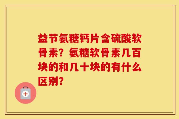 益节氨糖钙片含硫酸软骨素？氨糖软骨素几百块的和几十块的有什么区别？