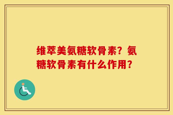 维萃美氨糖软骨素?氨糖软骨素有什么作用? 维萃美氨糖软骨素?氨糖软骨素有什么作用?