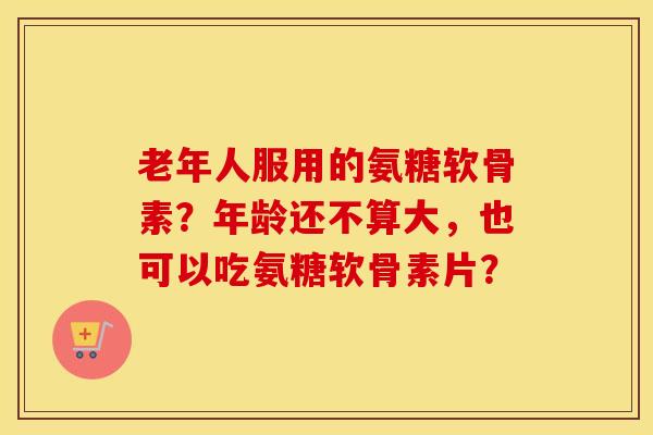 老年人服用的氨糖软骨素?年龄还不算大,也可以吃氨糖软骨素片? 老年人服用的氨糖软骨素?年龄还不算大,也可以吃氨糖软骨素片?