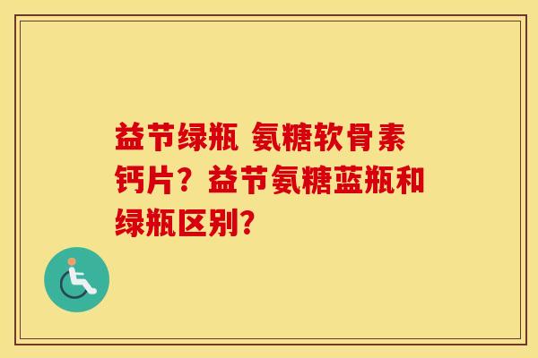 益节绿瓶 氨糖软骨素钙片?益节氨糖蓝瓶和绿瓶区别? 益节绿瓶 氨糖软骨素钙片?益节氨糖蓝瓶和绿瓶区别?