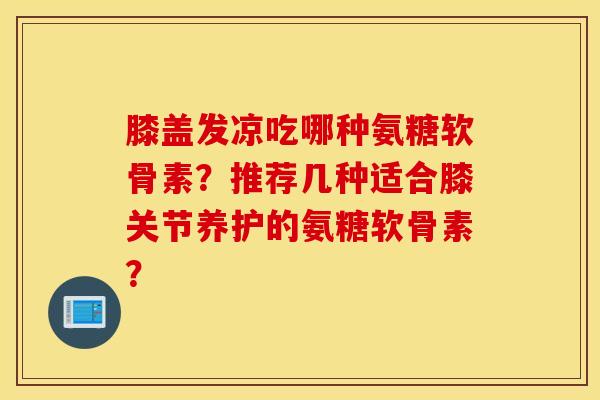 膝盖发凉吃哪种氨糖软骨素？推荐几种适合膝关节养护的氨糖软骨素？
