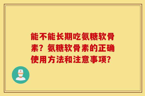 能不能长期吃氨糖软骨素?氨糖软骨素的正确使用方法和注意事项? 能不能长期吃氨糖软骨素?氨糖软骨素的正确使用方法和注意事项?