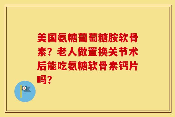 美国氨糖葡萄糖胺软骨素？老人做置换关节术后能吃氨糖软骨素钙片吗？