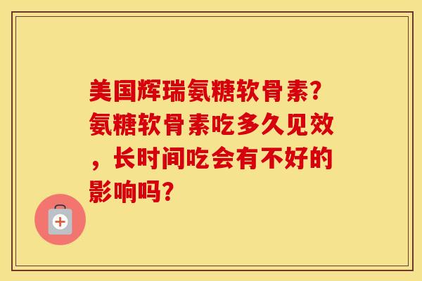 美国辉瑞氨糖软骨素？氨糖软骨素吃多久见效，长时间吃会有不好的影响吗？