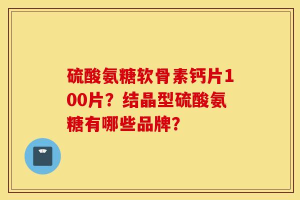 硫酸氨糖软骨素钙片100片？结晶型硫酸氨糖有哪些品牌？
