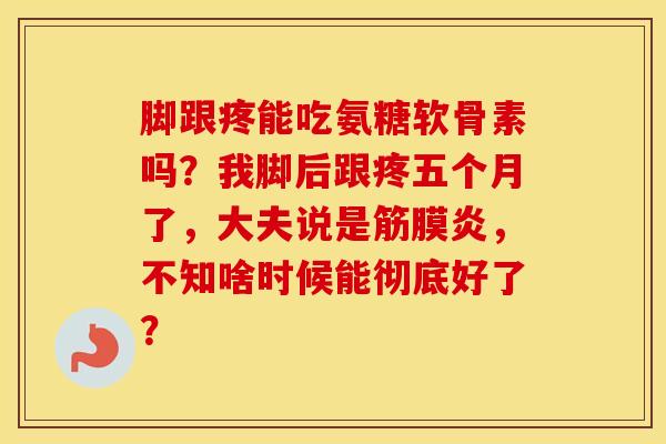 脚跟疼能吃氨糖软骨素吗?我脚后跟疼五个月了,大夫说是筋膜炎,不知啥时候能彻底好了? 脚跟疼能吃氨糖软骨素吗?我脚后跟疼五个月了,大夫说是筋膜炎,不知啥时候能彻底好了?