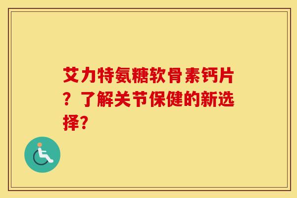 艾力特氨糖软骨素钙片?了解关节保健的新选择? 艾力特氨糖软骨素钙片?了解关节保健的新选择?