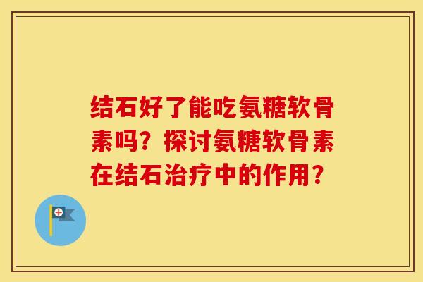 结石好了能吃氨糖软骨素吗？探讨氨糖软骨素在结石中的作用？