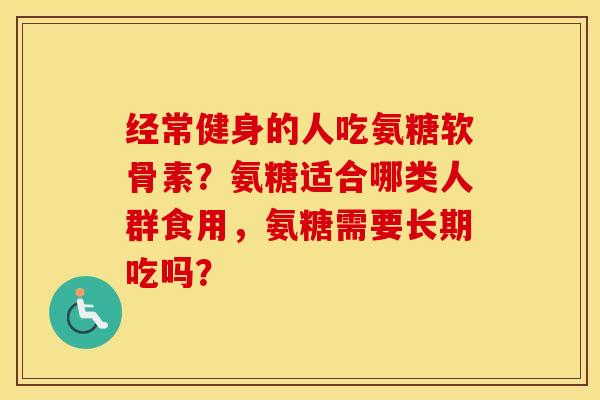 经常健身的人吃氨糖软骨素?氨糖适合哪类人群食用,氨糖需要长期吃吗? 经常健身的人吃氨糖软骨素?氨糖适合哪类人群食用,氨糖需要长期吃吗?