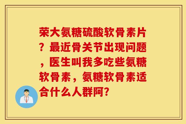 荣大氨糖硫酸软骨素片?近骨关节出现问题,医生叫我多吃些氨糖软骨素,氨糖软骨素适合什么人群阿? 荣大氨糖硫酸软骨素片?近骨关节出现问题,医生叫我多吃些氨糖软骨素,氨糖软骨素适合什么人群阿?