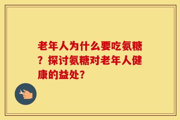老年人为什么要吃氨糖?探讨氨糖对老年人健康的益处? 老年人为什么要吃氨糖?探讨氨糖对老年人健康的益处?