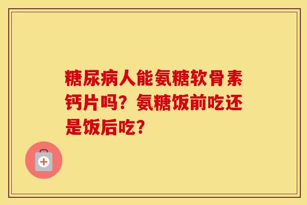 人能氨糖软骨素钙片吗?氨糖饭前吃还是饭后吃? 人能氨糖软骨素钙片吗?氨糖饭前吃还是饭后吃?