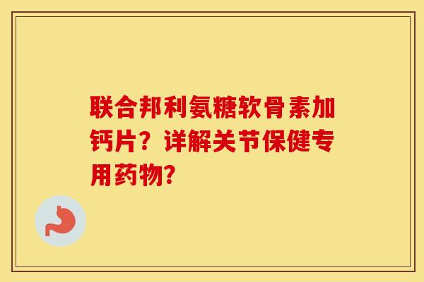 联合邦利氨糖软骨素加钙片?详解关节保健专用? 联合邦利氨糖软骨素加钙片?详解关节保健专用?
