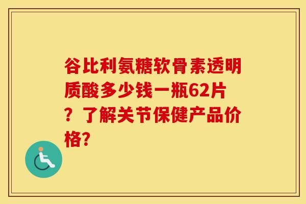 谷比利氨糖软骨素透明质酸多少钱一瓶62片？了解关节保健产品价格？