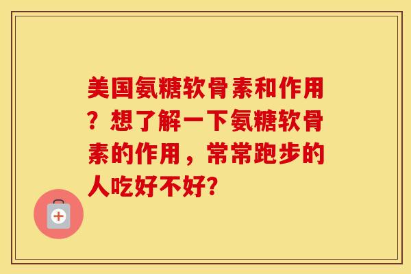 美国氨糖软骨素和作用？想了解一下氨糖软骨素的作用，常常跑步的人吃好不好？