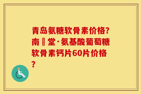 青岛氨糖软骨素价格？南雲堂·氨基酸葡萄糖软骨素钙片60片价格？