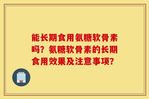 能长期食用氨糖软骨素吗?氨糖软骨素的长期食用效果及注意事项? 能长期食用氨糖软骨素吗?氨糖软骨素的长期食用效果及注意事项?