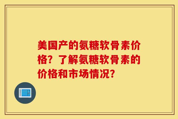 美国产的氨糖软骨素价格?了解氨糖软骨素的价格和市场情况? 美国产的氨糖软骨素价格?了解氨糖软骨素的价格和市场情况?