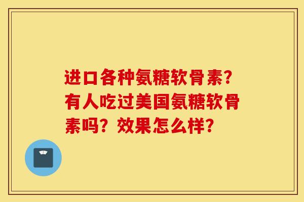 进口各种氨糖软骨素?有人吃过美国氨糖软骨素吗?效果怎么样? 进口各种氨糖软骨素?有人吃过美国氨糖软骨素吗?效果怎么样?