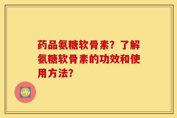 药品氨糖软骨素？了解氨糖软骨素的功效和使用方法？