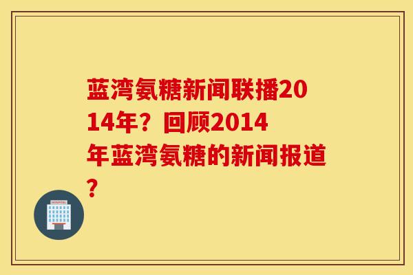 蓝湾氨糖新闻联播2014年?回顾2014年蓝湾氨糖的新闻报道? 蓝湾氨糖新闻联播2014年?回顾2014年蓝湾氨糖的新闻报道?
