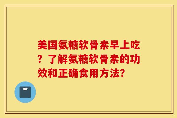 美国氨糖软骨素早上吃?了解氨糖软骨素的功效和正确食用方法? 美国氨糖软骨素早上吃?了解氨糖软骨素的功效和正确食用方法?