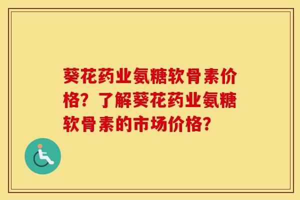 葵花药业氨糖软骨素价格？了解葵花药业氨糖软骨素的市场价格？