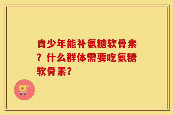 青少年能补氨糖软骨素？什么群体需要吃氨糖软骨素？