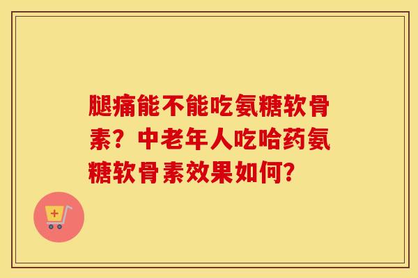 腿痛能不能吃氨糖软骨素?中老年人吃哈药氨糖软骨素效果如何? 腿痛能不能吃氨糖软骨素?中老年人吃哈药氨糖软骨素效果如何?